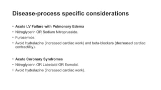 Disease-process specific considerations
• Acute LV Failure with Pulmonary Edema
• Nitroglycerin OR Sodium Nitroprusside.
• Furosemide.
• Avoid hydralazine (increased cardiac work) and beta-blockers (decreased cardiac
contractility).
• Acute Coronary Syndromes
• Nitroglycerin OR Labetalol OR Esmolol.
• Avoid hydralazine (increased cardiac work).
 