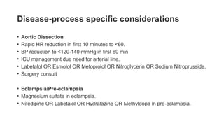 Disease-process specific considerations
• Aortic Dissection
• Rapid HR reduction in first 10 minutes to <60.
• BP reduction to <120-140 mmHg in first 60 min
• ICU management due need for arterial line.
• Labetalol OR Esmolol OR Metoprolol OR Nitroglycerin OR Sodium Nitroprusside.
• Surgery consult
• Eclampsia/Pre-eclampsia
• Magnesium sulfate in eclampsia.
• Nifedipine OR Labetalol OR Hydralazine OR Methyldopa in pre-eclampsia.
 