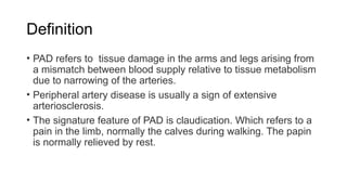 Definition
• PAD refers to tissue damage in the arms and legs arising from
a mismatch between blood supply relative to tissue metabolism
due to narrowing of the arteries.
• Peripheral artery disease is usually a sign of extensive
arteriosclerosis.
• The signature feature of PAD is claudication. Which refers to a
pain in the limb, normally the calves during walking. The papin
is normally relieved by rest.
 