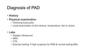 Diagnosis of PAD
• History
• Physical examination
• Checking local pulse
• Local examination of skin texture, temperature, hair or ulcers
• Labs
• Doppler Ultrasound
• MRA
• CTA
• Exercise testing: if high suspicion for PAD & normal resting ABIs
 