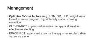 Management
• Optimize CV risk factors (e.g., HTN, DM, HLD, weight loss),
formal exercise program, high-intensity statin, smoking
cessation
• CLEVER-RCT: supervised exercise therapy is at least as
effective as stenting
• ERASE-RCT: supervised exercise therapy + revascularization
>exercise alone
 