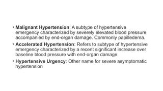 • Malignant Hypertension: A subtype of hypertensive
emergency characterized by severely elevated blood pressure
accompanied by end-organ damage. Commonly papilledema.
• Accelerated Hypertension: Refers to subtype of hypertensive
emergency characterized by a recent significant increase over
baseline blood pressure with end-organ damage.
• Hypertensive Urgency: Other name for severe asymptomatic
hypertension
 