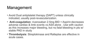Management
• Avoid Dual antiplatelet therapy (DAPT) unless clinically
indicated, usually post-revascularization.
• Anti-coagulation: rivaroxaban 2.5mg BID + Aspirin:decreases
adverse cardiac & limb events vs ASA alone . Use with caution
as this increases major bleeding, but no fatal bleeding in pts w/
stable PAD in study
• Thrombolysis: Streptokinase and Ralteplse are effective in
acute cases.
 