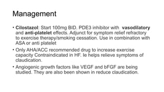 Management
• Cilostazol: Start 100mg BID. PDE3 inhibitor with vasodilatory
and anti-platelet effects. Adjunct for symptom relief refractory
to exercise therapy/smoking cessation. Use in combination with
ASA or anti platelet
• Only AHA/ACC recommended drug to increase exercise
capacity Contraindicated in HF. Ie helps relieve symptoms of
claudication.
• Angiogenic growth factors like VEGF and bFGF are being
studied. They are also been shown in reduce claudication.
 