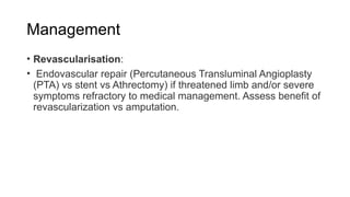 Management
• Revascularisation:
• Endovascular repair (Percutaneous Transluminal Angioplasty
(PTA) vs stent vs Athrectomy) if threatened limb and/or severe
symptoms refractory to medical management. Assess benefit of
revascularization vs amputation.
 