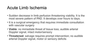 Acute Limb Ischemia
• Sudden decrease in limb perfusion threatening viability. It is the
most severe pattern of PAD. It develops over hours to days.
• It is a surgical emergency that requires immediate consultation
with vascular surgery
• Viable: no immediate threat of tissue loss; audible arterial
Doppler signal, intact motor/sensory
• Threatened: salvage requires prompt intervention; no audible
arterial Doppler signal, motor or sensory deficits
 