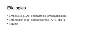 Etiologies
• Embolic (e.g., AF, endocarditis, proximal lesion)
• Thrombosis (e.g., atherosclerosis, APS, HITT)
• Trauma
 