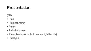 Presentation
(6Ps)
• Pain
• Poikilothermia
• Pallor
• Pulselessness
• Paresthesia (unable to sense light touch)
• Paralysis
 