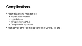 Complications
• After treatment, monitor for:
• Reperfusion acidosis
• Hyperkalemia
• Myoglobinemia (AKI)
• Compartment syndrome
• Monitor for other complications like Stroke, MI etc
 
