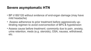 Severe asymptomatic HTN
• BP ≥180/120 without evidence of end-organ damage (may have
mild headache)
• Assess adherence to prior treatment before aggressively up-
titrating regimen to avoid overcorrection of BPs & hypotension
• Assess cause before treatment; commonly due to pain, anxiety,
urine retention, meds (e.g. steroids), OSA, nausea, withdrawal,
etc.
 