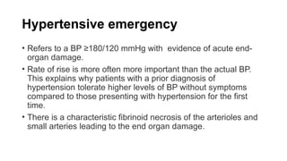 Hypertensive emergency
• Refers to a BP ≥180/120 mmHg with evidence of acute end-
organ damage.
• Rate of rise is more often more important than the actual BP.
This explains why patients with a prior diagnosis of
hypertension tolerate higher levels of BP without symptoms
compared to those presenting with hypertension for the first
time.
• There is a characteristic fibrinoid necrosis of the arterioles and
small arteries leading to the end organ damage.
 