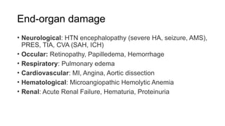 End-organ damage
• Neurological: HTN encephalopathy (severe HA, seizure, AMS),
PRES, TIA, CVA (SAH, ICH)
• Occular: Retinopathy, Papilledema, Hemorrhage
• Respiratory: Pulmonary edema
• Cardiovascular: MI, Angina, Aortic dissection
• Hematological: Microangiopathic Hemolytic Anemia
• Renal: Acute Renal Failure, Hematuria, Proteinuria
 