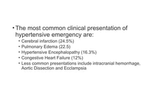 •The most common clinical presentation of
hypertensive emergency are:
• Cerebral infarction (24.5%)
• Pulmonary Edema (22.5)
• Hypertensive Encephalopathy (16.3%)
• Congestive Heart Failure (12%)
• Less common presentations include intracranial hemorrhage,
Aortic Dissection and Ecclampsia
 
