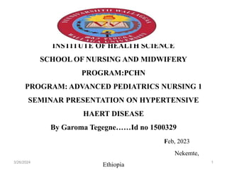 INSTITUTE OF HEALTH SCIENCE
SCHOOL OF NURSING AND MIDWIFERY
PROGRAM:PCHN
PROGRAM: ADVANCED PEDIATRICS NURSING 1
SEMINAR PRESENTATION ON HYPERTENSIVE
HAERT DISEASE
By Garoma Tegegne……Id no 1500329
Feb, 2023
Nekemte,
Ethiopia
3/26/2024 1
 