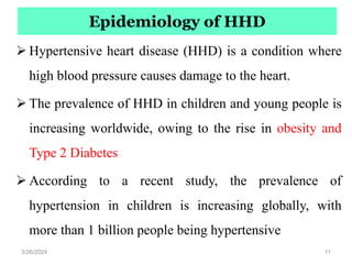 Epidemiology of HHD
 Hypertensive heart disease (HHD) is a condition where
high blood pressure causes damage to the heart.
 The prevalence of HHD in children and young people is
increasing worldwide, owing to the rise in obesity and
Type 2 Diabetes
 According to a recent study, the prevalence of
hypertension in children is increasing globally, with
more than 1 billion people being hypertensive
3/26/2024 11
 