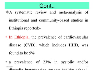 Cont..
A systematic review and meta-analysis of
institutional and community-based studies in
Ethiopia reported:-
• In Ethiopia, the prevalence of cardiovascular
disease (CVD), which includes HHD, was
found to be 5%
• a prevalence of 23% in systolic and/or
3/26/2024 13
 