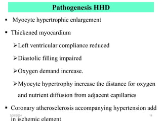 Pathogenesis HHD
 Myocyte hypertrophic enlargement
 Thickened myocardium
Left ventricular compliance reduced
Diastolic filling impaired
Oxygen demand increase.
Myocyte hypertrophy increase the distance for oxygen
and nutrient diffusion from adjacent capillaries
 Coronary atherosclerosis accompanying hypertension add
3/26/2024 16
 