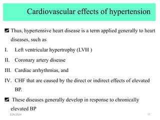 Cardiovascular effects of hypertension
Thus, hypertensive heart disease is a term applied generally to heart
diseases, such as
I. Left ventricular hypertrophy (LVH )
II. Coronary artery disease
III. Cardiac arrhythmias, and
IV. CHF that are caused by the direct or indirect effects of elevated
BP.
These diseases generally develop in response to chronically
elevated BP
3/26/2024 17
 