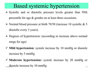 Based systemic hypertension
 Systolic and or diastolic pressure levels greater than 95th
percentile for age & gender on at least three occasions.
 Normal blood pressure at birth 70/50 (increase 10 systolic & 5
diastolic every 3 years).
 Degrees of hypertension: (according to increase above normal
range for age)
 Mild hypertension: systole increase by 10 mmHg or diastole
increase by 5 mmHg
 Moderate hypertension: systole increase by 20 mmHg or
diastole increase by 10 mmHg
3/26/2024 18
 