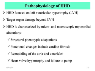 Pathophysiology of HHD
 HHD focused on left ventricular hypertrophy (LVH)
 Target-organ damage beyond LVH
 HHD is characterized by micro- and macroscopic myocardial
alterations:
Structural phenotypic adaptations
Functional changes include cardiac fibrosis
Remodeling of the atria and ventricles
Heart valve hypertrophy and failure to pump
3/26/2024 19
 