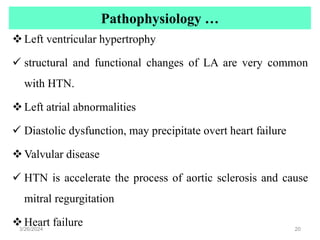 Pathophysiology …
Left ventricular hypertrophy
 structural and functional changes of LA are very common
with HTN.
Left atrial abnormalities
 Diastolic dysfunction, may precipitate overt heart failure
Valvular disease
 HTN is accelerate the process of aortic sclerosis and cause
mitral regurgitation
Heart failure
3/26/2024 20
 