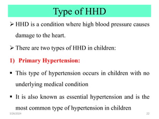 Type of HHD
 HHD is a condition where high blood pressure causes
damage to the heart.
 There are two types of HHD in children:
1) Primary Hypertension:
 This type of hypertension occurs in children with no
underlying medical condition
 It is also known as essential hypertension and is the
most common type of hypertension in children
3/26/2024 22
 