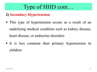 Type of HHD cont…
2) Secondary Hypertension:
 This type of hypertension occurs as a result of an
underlying medical condition such as kidney disease,
heart disease, or endocrine disorders
 It is less common than primary hypertension in
children
3/26/2024 23
 