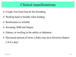 Clinical manifestations
 Cough, Fast heart beat & fast breathing
 Working hard to breathe when feeding
 Restlessness or irritable
 Sweating, SOB and fatigue
 Edema, or swelling in the ankles or abdomen
 Decreased amount of urine..a baby may have fewerwet diapers
(<6-8 a day)
3/26/2024 26
 