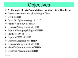 Objectives
 At the ends of this Presentation, the students will able to:
 Discuss Anatomy and physiology of heart
 Define HHD
 Describe Epidemiology of HHD
 Identify Etiology of HHD
 Discuss Pathogenesis of HHD
 Explain Pathophysiology of HHD
 Identify C/M of HHD
 Explain DDX of HHD
 Discuss Diagnostic of HHD
 Discuss Management of HHD
 Identify Complications of HHD
 Describe Prevention of HHD
3/26/2024 3
 