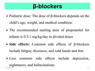 β-blockers
 Pediatric dose: The dose of β-blockers depends on the
child’s age, weight, and medical condition.
 The recommended starting dose of propranolol for
infants is 0.5-1 mg/kg/day in divided doses
 Side effects: Common side effects of β-blockers
include fatigue, dizziness, and cold hands and feet.
 Less common side effects include depression,
nightmares, and hallucinations
3/26/2024 31
 