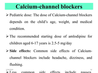 Calcium-channel blockers
 Pediatric dose: The dose of Calcium-channel blockers
depends on the child’s age, weight, and medical
condition.
 The recommended starting dose of amlodipine for
children aged 6-17 years is 2.5-5 mg/day
 Side effects: Common side effects of Calcium-
channel blockers include headache, dizziness, and
flushing.
3/26/2024 32
 
