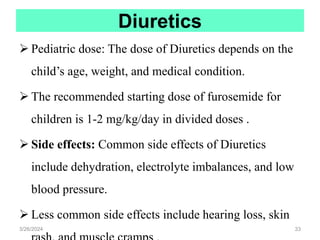 Diuretics
 Pediatric dose: The dose of Diuretics depends on the
child’s age, weight, and medical condition.
 The recommended starting dose of furosemide for
children is 1-2 mg/kg/day in divided doses .
 Side effects: Common side effects of Diuretics
include dehydration, electrolyte imbalances, and low
blood pressure.
 Less common side effects include hearing loss, skin
3/26/2024 33
 