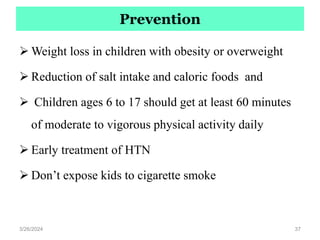 Prevention
 Weight loss in children with obesity or overweight
 Reduction of salt intake and caloric foods and
 Children ages 6 to 17 should get at least 60 minutes
of moderate to vigorous physical activity daily
 Early treatment of HTN
 Don’t expose kids to cigarette smoke
3/26/2024 37
 