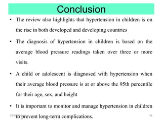 Conclusion
• The review also highlights that hypertension in children is on
the rise in both developed and developing countries
• The diagnosis of hypertension in children is based on the
average blood pressure readings taken over three or more
visits.
• A child or adolescent is diagnosed with hypertension when
their average blood pressure is at or above the 95th percentile
for their age, sex, and height
• It is important to monitor and manage hypertension in children
to prevent long-term complications.
3/26/2024 38
 