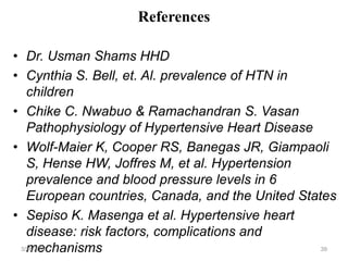References
• Dr. Usman Shams HHD
• Cynthia S. Bell, et. Al. prevalence of HTN in
children
• Chike C. Nwabuo & Ramachandran S. Vasan
Pathophysiology of Hypertensive Heart Disease
• Wolf-Maier K, Cooper RS, Banegas JR, Giampaoli
S, Hense HW, Joffres M, et al. Hypertension
prevalence and blood pressure levels in 6
European countries, Canada, and the United States
• Sepiso K. Masenga et al. Hypertensive heart
disease: risk factors, complications and
mechanisms
3/26/2024 39
 