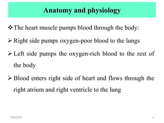 Anatomy and physiology
The heart muscle pumps blood through the body:
 Right side pumps oxygen-poor blood to the lungs
 Left side pumps the oxygen-rich blood to the rest of
the body
 Blood enters right side of heart and flows through the
right atrium and right ventricle to the lung
3/26/2024 4
 