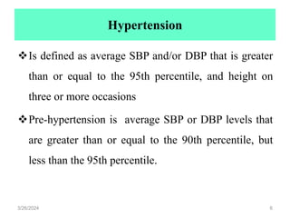 Hypertension
Is defined as average SBP and/or DBP that is greater
than or equal to the 95th percentile, and height on
three or more occasions
Pre-hypertension is average SBP or DBP levels that
are greater than or equal to the 90th percentile, but
less than the 95th percentile.
3/26/2024 6
 