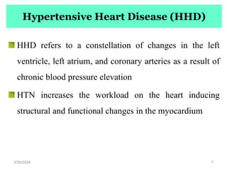 Hypertensive Heart Disease (HHD)
HHD refers to a constellation of changes in the left
ventricle, left atrium, and coronary arteries as a result of
chronic blood pressure elevation
HTN increases the workload on the heart inducing
structural and functional changes in the myocardium
3/26/2024 7
 