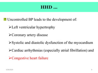 HHD …
Uncontrolled BP leads to the development of:
Left ventricular hypertrophy
Coronary artery disease
Systolic and diastolic dysfunction of the myocardium
Cardiac arrhythmias (especially atrial fibrillation) and
Congestive heart failure
3/26/2024 9
 