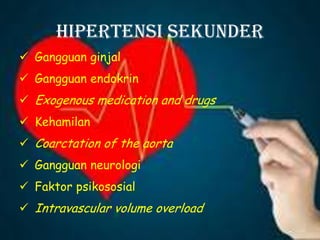 Hipertensi Sekunder
 Gangguan ginjal
 Gangguan endokrin
 Exogenous medication and drugs
 Kehamilan
 Coarctation of the aorta
 Gangguan neurologi
 Faktor psikososial
 Intravascular volume overload
 