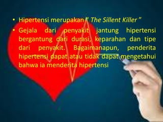 • Hipertensi merupakan “ The Sillent Killer ”
• Gejala dari penyakit jantung hipertensi
bergantung dari durasi, keparahan dan tipe
dari penyakit. Bagaimanapun, penderita
hipertensi dapat atau tidak dapat mengetahui
bahwa ia menderita hipertensi
 