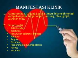 Manifestasi klinik
1. Asimptomatik, Kadang2 gejala timbul bila telah terjadi
komplikasi pada target organ: jantung, otak, ginjal,
vaskular, mata
2. Simptomatik :
• Sakit kepala
• Keletihan
• Penurunan toleransi aktifitas
• Palpitasi
• Angina
• Dyspnea
• Perdarahan hidung/epistaksis
• Pusing
• Insomnia
 