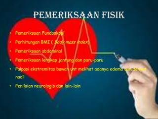 Pemeriksaan Fisik
• Pemeriksaan Fundoskopi
• Perhitungan BMI ( Body mass index)
• Pemeriksaan abdominal
• Pemeriksaan lengkap jantung dan paru-paru
• Palpasi ekstremitas bawah unt melihat adanya edema dan denyut
nadi
• Penilaian neurologis dan lain-lain
 