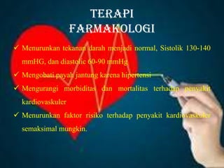 Terapi
Farmakologi
 Menurunkan tekanan darah menjadi normal, Sistolik 130-140
mmHG, dan diastolic 60-90 mmHg
 Mengobati payah jantung karena hipertensi
 Mengurangi morbiditas dan mortalitas terhadap penyakit
kardiovaskuler
 Menurunkan faktor risiko terhadap penyakit kardiovaskuler
semaksimal mungkin.
 