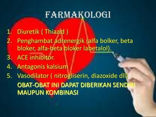 Farmakologi
1. Diuretik ( Thiazid )
2. Penghambat adrenergik (alfa bolker, beta
bloker, alfa-beta bloker labetalol).
3. ACE inhibitor.
4. Antagonis kalsium
5. Vasodilator ( nitrogliserin, diazoxide dll)
OBAT-OBAT INI DAPAT DIBERIKAN SENDIRI
MAUPUN KOMBINASI
 