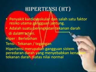 HIPERTENSI (HT)
• Penyakit kardiovaskular dan salah satu faktor
resiko utama gangguan jantung.
• Adalah suatu peningkatan tekanan darah
di dalam arteri.
Hiper : Berlebihan
Tensi : Tekanan / tegangan
Hipertensi merupakan gangguan sistem
peredaran darah yang menyebabkan kenaikan
tekanan darah diatas nilai normal
 