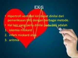 EKG
• Hipertrofi ventrikel kiri dapat dinilai dari
pemeriksaan EKG dengan berbagai metode.
• Hal lain yang perlu dinilai pada EKG adalah
1. iskemia miokard
2. infark miokard atau
3. aritmia
 