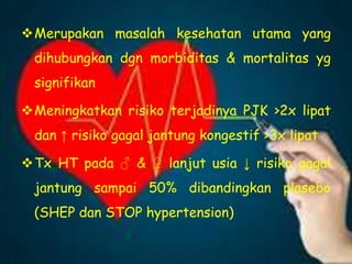 Merupakan masalah kesehatan utama yang
dihubungkan dgn morbiditas & mortalitas yg
signifikan
Meningkatkan risiko terjadinya PJK >2x lipat
dan ↑ risiko gagal jantung kongestif >3x lipat
Tx HT pada ♂ & ♀ lanjut usia ↓ risiko gagal
jantung sampai 50% dibandingkan plasebo
(SHEP dan STOP hypertension)
 