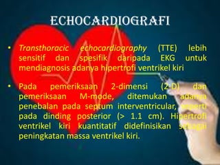 echocardiografi
• Transthoracic echocardiography (TTE) lebih
sensitif dan spesifik daripada EKG untuk
mendiagnosis adanya hipertrofi ventrikel kiri
• Pada pemeriksaan 2-dimensi (2-D) dan
pemeriksaan M-mode, ditemukan adanya
penebalan pada septum interventricular, seperti
pada dinding posterior (> 1.1 cm). Hipertrofi
ventrikel kiri kuantitatif didefinisikan sebagai
peningkatan massa ventrikel kiri.
 