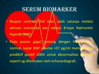 Serum biomarker
• Respon ventrikel thd stres salah satunya melalui
aktivasi transkripsi dan sekresi B-type Natriuretic
Peptide (BNP)
• Pada pasien gagal jantung dengan fraksi ejeksi
normal, kadar BNP plasma >57 pg/ml memiliki nilai
prediktif positif 100% untuk abnormalitas diastolik
seperti yg ditentukan oleh echocardiografi.
 